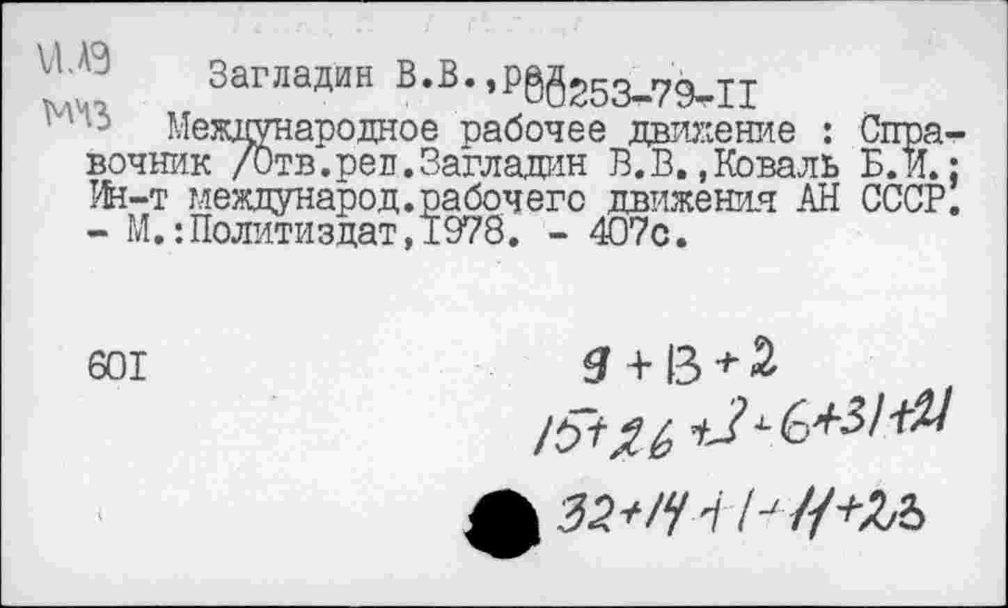 ﻿". Загладив В.В.,р89г53_79_11
Международное рабочее движение : Справочник /Отв.реп.Загладин В.В.,Коваль Б. и.: Ин-т международ.рабочего движения АН СССР. - М.:Политиздат,1978. - 407с.
601

